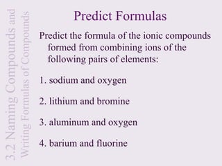 3.2 Naming Compounds and                                           Predict Formulas
                           Writing Formulas of Compounds
                                                           Predict the formula of the ionic compounds
                                                             formed from combining ions of the
                                                             following pairs of elements:

                                                           1. sodium and oxygen

                                                           2. lithium and bromine

                                                           3. aluminum and oxygen

                                                           4. barium and fluorine
 