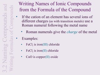 3.2 Naming Compounds and                                       Writing Names of Ionic Compounds
                           Writing Formulas of Compounds       from the Formula of the Compound
                                                           •    If the cation of an element has several ions of
                                                                different charges (as with transition metals) use a
                                                                Roman numeral following the metal name
                                                                • Roman numerals give the charge of the metal
                                                           •    Examples:
                                                                •   FeCl3 is iron(III) chloride
                                                                •   FeCl2 is iron(II) chloride
                                                                •   CuO is copper(II) oxide
 