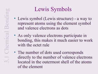 3.1 Chemical Bonding              Lewis Symbols
                       • Lewis symbol (Lewis structure) - a way to
                         represent atoms using the element symbol
                         and valence electrons as dots
                       • As only valence electrons participate in
                         bonding, this makes it much easier to work
                         with the octet rule
                       • The number of dots used corresponds
                         directly to the number of valence electrons
                         located in the outermost shell of the atoms
                         of the element
 