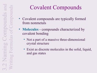 3.2 Naming Compounds and                                         Covalent Compounds
                           Writing Formulas of Compounds
                                                           • Covalent compounds are typically formed
                                                             from nonmetals
                                                           • Molecules - compounds characterized by
                                                             covalent bonding
                                                             • Not a part of a massive three-dimensional
                                                               crystal structure
                                                             • Exist as discrete molecules in the solid, liquid,
                                                               and gas states
 