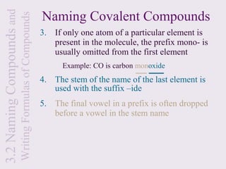 3.2 Naming Compounds and                                   Naming Covalent Compounds
                           Writing Formulas of Compounds
                                                           3. If only one atom of a particular element is
                                                              present in the molecule, the prefix mono- is
                                                              usually omitted from the first element
                                                                 Example: CO is carbon monoxide
                                                           4. The stem of the name of the last element is
                                                              used with the suffix –ide
                                                           5. The final vowel in a prefix is often dropped
                                                              before a vowel in the stem name
 