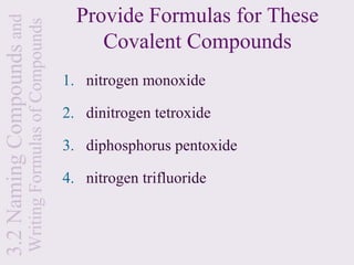 3.2 Naming Compounds and                                 Provide Formulas for These
                       Writing Formulas of Compounds        Covalent Compounds
                                                       1. nitrogen monoxide

                                                       2. dinitrogen tetroxide

                                                       3. diphosphorus pentoxide

                                                       4. nitrogen trifluoride
 