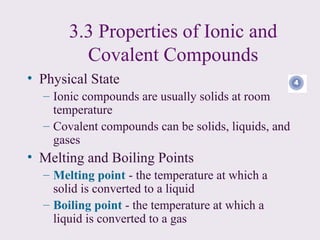 3.3 Properties of Ionic and
         Covalent Compounds
• Physical State
  – Ionic compounds are usually solids at room
    temperature
  – Covalent compounds can be solids, liquids, and
    gases
• Melting and Boiling Points
  – Melting point - the temperature at which a
    solid is converted to a liquid
  – Boiling point - the temperature at which a
    liquid is converted to a gas
 