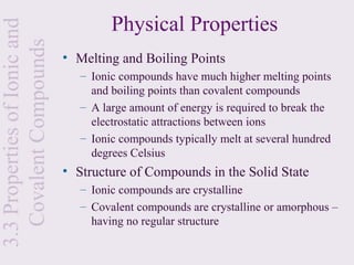 Physical Properties
3.3 Properties of Ionic and
  Covalent Compounds
                              • Melting and Boiling Points
                                 – Ionic compounds have much higher melting points
                                   and boiling points than covalent compounds
                                 – A large amount of energy is required to break the
                                   electrostatic attractions between ions
                                 – Ionic compounds typically melt at several hundred
                                   degrees Celsius
                              • Structure of Compounds in the Solid State
                                 – Ionic compounds are crystalline
                                 – Covalent compounds are crystalline or amorphous –
                                   having no regular structure
 
