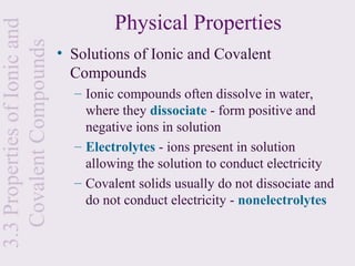 Physical Properties
3.3 Properties of Ionic and
  Covalent Compounds
                              • Solutions of Ionic and Covalent
                                Compounds
                                – Ionic compounds often dissolve in water,
                                  where they dissociate - form positive and
                                  negative ions in solution
                                – Electrolytes - ions present in solution
                                  allowing the solution to conduct electricity
                                – Covalent solids usually do not dissociate and
                                  do not conduct electricity - nonelectrolytes
 
