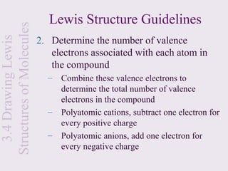 Structures of Molecules      Lewis Structure Guidelines
                          2. Determine the number of valence
  3.4 Drawing Lewis


                             electrons associated with each atom in
                             the compound
                            –   Combine these valence electrons to
                                determine the total number of valence
                                electrons in the compound
                            –   Polyatomic cations, subtract one electron for
                                every positive charge
                            –   Polyatomic anions, add one electron for
                                every negative charge
 