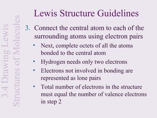 Structures of Molecules      Lewis Structure Guidelines
                          3. Connect the central atom to each of the
  3.4 Drawing Lewis


                             surrounding atoms using electron pairs
                            • Next, complete octets of all the atoms
                              bonded to the central atom
                            • Hydrogen needs only two electrons
                            • Electrons not involved in bonding are
                              represented as lone pairs
                            • Total number of electrons in the structure
                              must equal the number of valence electrons
                              in step 2
 