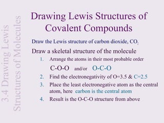 Structures of Molecules   Drawing Lewis Structures of
                             Covalent Compounds
  3.4 Drawing Lewis


                          Draw the Lewis structure of carbon dioxide, CO2
                          Draw a skeletal structure of the molecule
                             1.   Arrange the atoms in their most probable order
                                  C-O-O       and/or   O-C-O
                             2.   Find the electronegativity of O=3.5 & C=2.5
                             3.   Place the least electronegative atom as the central
                                  atom, here carbon is the central atom
                             4.   Result is the O-C-O structure from above
 