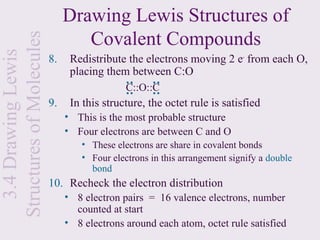 Drawing Lewis Structures of
Structures of Molecules           Covalent Compounds
  3.4 Drawing Lewis

                          8.    Redistribute the electrons moving 2 e- from each O,
                                placing them between C:O



                                             : :

                                                    : :
                                              C::O::C
                          9.    In this structure, the octet rule is satisfied
                               • This is the most probable structure
                               • Four electrons are between C and O
                                   • These electrons are share in covalent bonds
                                   • Four electrons in this arrangement signify a double
                                     bond
                          10. Recheck the electron distribution
                               • 8 electron pairs = 16 valence electrons, number
                                 counted at start
                               • 8 electrons around each atom, octet rule satisfied
 