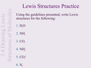 Lewis Structures Practice
Structures of Molecules
                          Using the guidelines presented, write Lewis
  3.4 Drawing Lewis

                          structures for the following:

                          1. H2O

                          2. NH3

                          3. CO2

                          4. NH4+

                          5. CO32-

                          6. N2
 