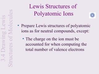 Lewis Structures of
Structures of Molecules
                                 Polyatomic Ions                  6
  3.4 Drawing Lewis


                          • Prepare Lewis structures of polyatomic
                            ions as for neutral compounds, except:
                            • The charge on the ion must be
                              accounted for when computing the
                              total number of valence electrons
 