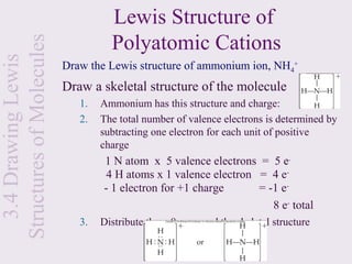 Lewis Structure of
Structures of Molecules             Polyatomic Cations
  3.4 Drawing Lewis

                          Draw the Lewis structure of ammonium ion, NH4+
                          Draw a skeletal structure of the molecule
                             1.   Ammonium has this structure and charge:
                             2.   The total number of valence electrons is determined by
                                  subtracting one electron for each unit of positive
                                  charge
                                  1 N atom x 5 valence electrons = 5 e-
                                   4 H atoms x 1 valence electron = 4 e-
                                  - 1 electron for +1 charge      = -1 e-
                                                                     8 e- total
                             3.   Distribute these 8 e- around the skeletal structure
 