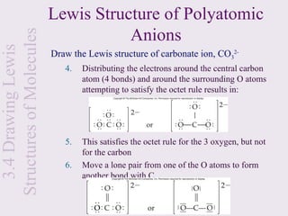 Lewis Structure of Polyatomic
Structures of Molecules              Anions
  3.4 Drawing Lewis

                          Draw the Lewis structure of carbonate ion, CO32-
                             4.   Distributing the electrons around the central carbon
                                  atom (4 bonds) and around the surrounding O atoms
                                  attempting to satisfy the octet rule results in:




                             5.   This satisfies the octet rule for the 3 oxygen, but not
                                  for the carbon
                             6.   Move a lone pair from one of the O atoms to form
                                  another bond with C
 