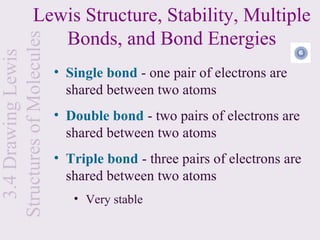 Lewis Structure, Stability, Multiple
                    Bonds, and Bond Energies
Structures of Molecules
  3.4 Drawing Lewis


                          • Single bond - one pair of electrons are
                            shared between two atoms
                          • Double bond - two pairs of electrons are
                            shared between two atoms
                          • Triple bond - three pairs of electrons are
                            shared between two atoms
                             • Very stable
 