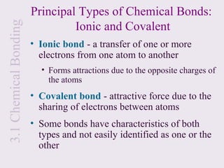 Principal Types of Chemical Bonds:
                                Ionic and Covalent
3.1 Chemical Bonding
                       • Ionic bond - a transfer of one or more
                         electrons from one atom to another
                         • Forms attractions due to the opposite charges of
                           the atoms
                       • Covalent bond - attractive force due to the
                         sharing of electrons between atoms
                       • Some bonds have characteristics of both
                         types and not easily identified as one or the
                         other
 