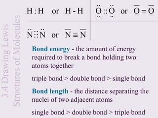 .. ..
                          H : H or H - H         O :: O or O = O
Structures of Molecules                          ⋅⋅ ⋅⋅
                          .. ..
  3.4 Drawing Lewis


                          N  N or N ≡ N
                           Bond energy - the amount of energy
                           required to break a bond holding two
                           atoms together
                           triple bond > double bond > single bond
                           Bond length - the distance separating the
                           nuclei of two adjacent atoms
                           single bond > double bond > triple bond
 