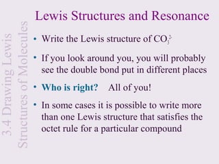 Lewis Structures and Resonance
Structures of Molecules
                          • Write the Lewis structure of CO32-
  3.4 Drawing Lewis


                          • If you look around you, you will probably
                            see the double bond put in different places
                          • Who is right?    All of you!
                          • In some cases it is possible to write more
                            than one Lewis structure that satisfies the
                            octet rule for a particular compound
 