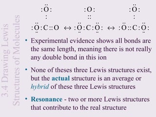 ..                               ..
                               :O:             :O:              :O:
Structures of Molecules         :               ::               :
                              ..             ..      ..      ..       ..
                            : O : C :: O ↔ : O : C : O : ↔ : O :: C : O :
  3.4 Drawing Lewis

                              ⋅⋅             ⋅⋅      ⋅⋅               ⋅⋅
                          • Experimental evidence shows all bonds are
                            the same length, meaning there is not really
                            any double bond in this ion
                          • None of theses three Lewis structures exist,
                            but the actual structure is an average or
                            hybrid of these three Lewis structures
                          • Resonance - two or more Lewis structures
                            that contribute to the real structure
 