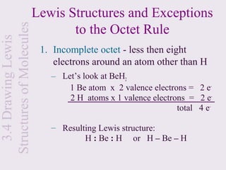 Lewis Structures and Exceptions
Structures of Molecules          to the Octet Rule
  3.4 Drawing Lewis

                           1. Incomplete octet - less then eight
                              electrons around an atom other than H
                             – Let’s look at BeH2
                                 1 Be atom x 2 valence electrons = 2 e-
                                 2 H atoms x 1 valence electrons = 2 e-
                                                              total 4 e-

                             – Resulting Lewis structure:
                                     H : Be : H or H – Be – H
 