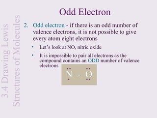 Structures of Molecules                   Odd Electron
                          2. Odd electron - if there is an odd number of
  3.4 Drawing Lewis

                             valence electrons, it is not possible to give
                             every atom eight electrons
                             •   Let’s look at NO, nitric oxide
                             •   It is impossible to pair all electrons as the
                                 compound contains an ODD number of valence
                                 electrons
                                             N - O
 