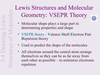 Structures of Molecules   Lewis Structures and Molecular
                            Geometry: VSEPR Theory
  3.4 Drawing Lewis


                           • Molecular shape plays a large part in
                             determining properties and shape
                           • VSEPR theory - Valance Shell Electron Pair
                             Repulsion theory
                           • Used to predict the shape of the molecules
                           • All electrons around the central atom arrange
                             themselves so they can be as far away from
                             each other as possible – to minimize electronic
                             repulsion
 