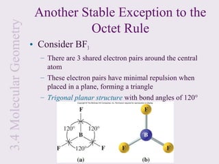 3.4 Molecular Geometry    Another Stable Exception to the
                                    Octet Rule
                         • Consider BF3
                           – There are 3 shared electron pairs around the central
                             atom
                           – These electron pairs have minimal repulsion when
                             placed in a plane, forming a triangle
                           – Trigonal planar structure with bond angles of 120°
 