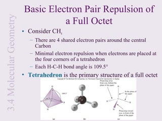 3.4 Molecular Geometry   Basic Electron Pair Repulsion of
                                   a Full Octet
                         • Consider CH4
                            – There are 4 shared electron pairs around the central
                              Carbon
                            – Minimal electron repulsion when electrons are placed at
                              the four corners of a tetrahedron
                            – Each H-C-H bond angle is 109.5°
                         • Tetrahedron is the primary structure of a full octet
 