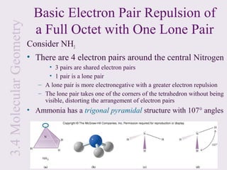 3.4 Molecular Geometry     Basic Electron Pair Repulsion of
                           a Full Octet with One Lone Pair
                         Consider NH3
                         • There are 4 electron pairs around the central Nitrogen
                                • 3 pairs are shared electron pairs
                                • 1 pair is a lone pair
                            – A lone pair is more electronegative with a greater electron repulsion
                            – The lone pair takes one of the corners of the tetrahedron without being
                              visible, distorting the arrangement of electron pairs
                         • Ammonia has a trigonal pyramidal structure with 107° angles
 
