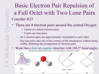3.4 Molecular Geometry    Basic Electron Pair Repulsion of
                          a Full Octet with Two Lone Pairs
                         Consider H2O
                         • There are 4 electron pairs around the central Oxygen
                                • 2 pairs are shared electron pairs
                                • 2 pairs are lone pairs
                            – All 4 electron pairs are approximately tetrahedral to each other
                            – The lone pairs take two of the corners of the tetrahedron without being
                              visible, distorting the arrangement of electron pairs
                         • Water has a bent or angular structure with 104.5° bond angles
 