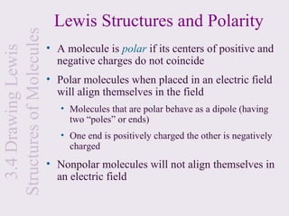 Lewis Structures and Polarity
Structures of Molecules
                          • A molecule is polar if its centers of positive and
  3.4 Drawing Lewis

                            negative charges do not coincide
                          • Polar molecules when placed in an electric field
                            will align themselves in the field
                             • Molecules that are polar behave as a dipole (having
                               two “poles” or ends)
                             • One end is positively charged the other is negatively
                               charged
                          • Nonpolar molecules will not align themselves in
                            an electric field
 