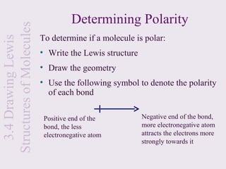 Structures of Molecules             Determining Polarity
                          To determine if a molecule is polar:
  3.4 Drawing Lewis


                          • Write the Lewis structure
                          • Draw the geometry
                          • Use the following symbol to denote the polarity
                            of each bond

                           Positive end of the          Negative end of the bond,
                           bond, the less               more electronegative atom
                           electronegative atom         attracts the electrons more
                                                        strongly towards it
 