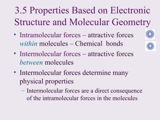 3.5 Properties Based on Electronic
Structure and Molecular Geometry
• Intramolecular forces – attractive forces
  within molecules – Chemical bonds
• Intermolecular forces – attractive forces
  between molecules
• Intermolecular forces determine many
  physical properties
  – Intermolecular forces are a direct consequence
    of the intramolecular forces in the molecules
 