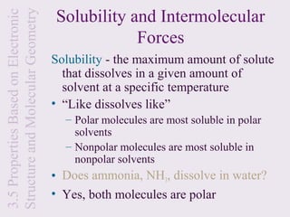 Solubility and Intermolecular
Structure and Molecular Geometry
3.5 Properties Based on Electronic
                                                 Forces
                                     Solubility - the maximum amount of solute
                                       that dissolves in a given amount of
                                       solvent at a specific temperature
                                     • “Like dissolves like”
                                       – Polar molecules are most soluble in polar
                                         solvents
                                       – Nonpolar molecules are most soluble in
                                         nonpolar solvents
                                     • Does ammonia, NH3, dissolve in water?
                                     • Yes, both molecules are polar
 