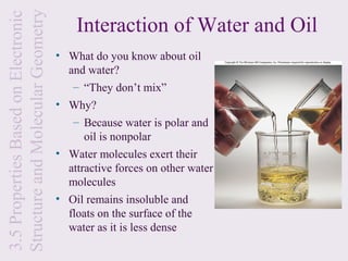 Structure and Molecular Geometry
3.5 Properties Based on Electronic
                                         Interaction of Water and Oil
                                     • What do you know about oil
                                       and water?
                                        – “They don’t mix”
                                     • Why?
                                        – Because water is polar and
                                           oil is nonpolar
                                     • Water molecules exert their
                                       attractive forces on other water
                                       molecules
                                     • Oil remains insoluble and
                                       floats on the surface of the
                                       water as it is less dense
 