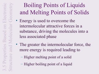 Boiling Points of Liquids
Structure and Molecular Geometry
3.5 Properties Based on Electronic
                                       and Melting Points of Solids
                                     • Energy is used to overcome the
                                       intermolecular attractive forces in a
                                       substance, driving the molecules into a
                                       less associated phase
                                     • The greater the intermolecular force, the
                                       more energy is required leading to
                                       – Higher melting point of a solid
                                       – Higher boiling point of a liquid
 
