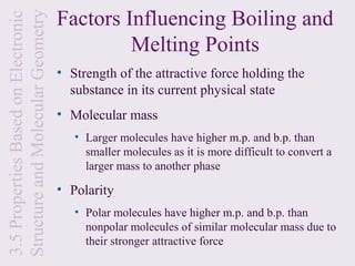 Factors Influencing Boiling and
Structure and Molecular Geometry
3.5 Properties Based on Electronic
                                              Melting Points
                                     • Strength of the attractive force holding the
                                       substance in its current physical state
                                     • Molecular mass
                                        • Larger molecules have higher m.p. and b.p. than
                                          smaller molecules as it is more difficult to convert a
                                          larger mass to another phase

                                     • Polarity
                                        • Polar molecules have higher m.p. and b.p. than
                                          nonpolar molecules of similar molecular mass due to
                                          their stronger attractive force
 