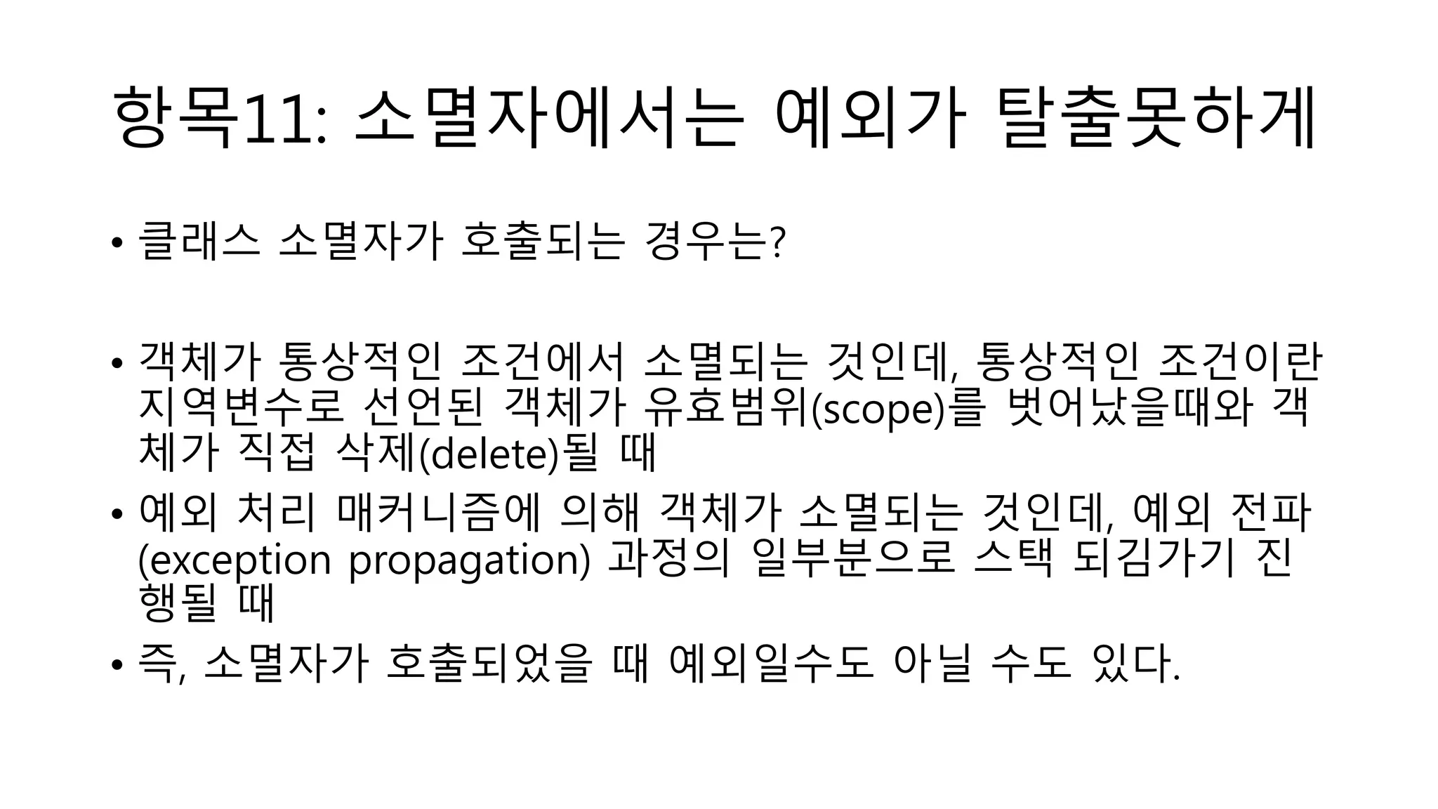 항목11: 소멸자에서는 예외가 탈출못하게
• 클래스 소멸자가 호출되는 경우는?
• 객체가 통상적인 조건에서 소멸되는 것인데, 통상적인 조건이란
지역변수로 선언된 객체가 유효범위(scope)를 벗어났을때와 객
체가 직접 삭제(delete)될 때
• 예외 처리 매커니즘에 의해 객체가 소멸되는 것인데, 예외 전파
(exception propagation) 과정의 일부분으로 스택 되김가기 진
행될 때
• 즉, 소멸자가 호출되었을 때 예외일수도 아닐 수도 있다.
 
