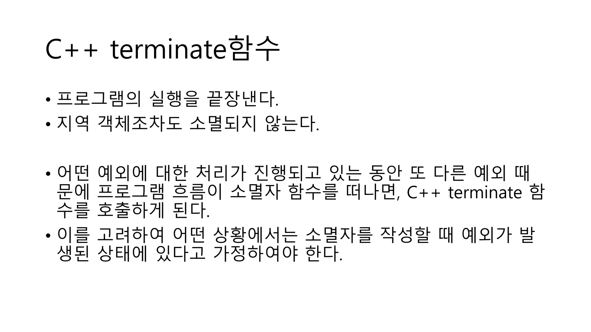 C++ terminate함수
• 프로그램의 실행을 끝장낸다.
• 지역 객체조차도 소멸되지 않는다.
• 어떤 예외에 대한 처리가 진행되고 있는 동안 또 다른 예외 때
문에 프로그램 흐름이 소멸자 함수를 떠나면, C++ terminate 함
수를 호출하게 된다.
• 이를 고려하여 어떤 상황에서는 소멸자를 작성할 때 예외가 발
생된 상태에 있다고 가정하여야 한다.
 