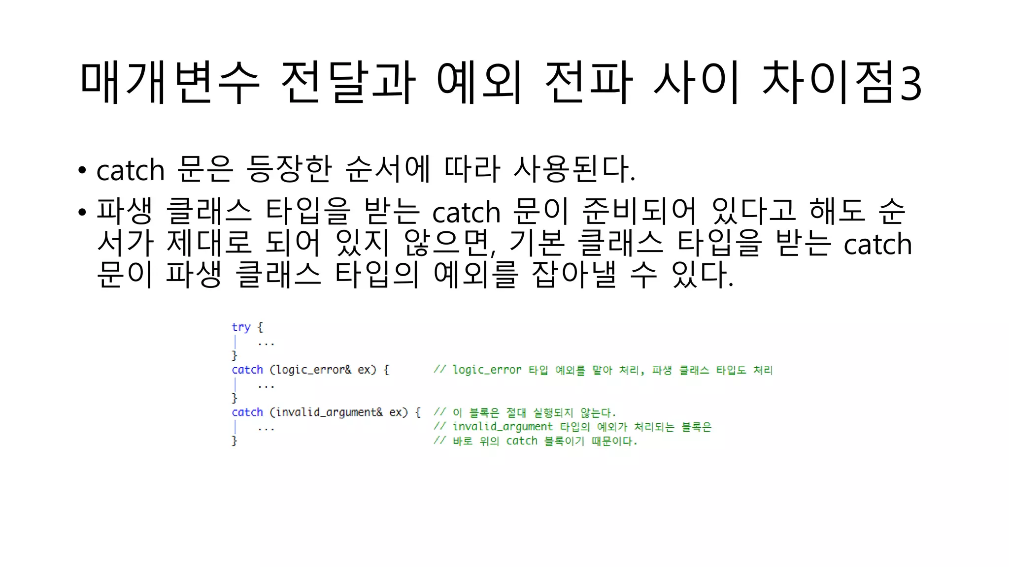 매개변수 전달과 예외 전파 사이 차이점3
• catch 문은 등장한 순서에 따라 사용된다.
• 파생 클래스 타입을 받는 catch 문이 준비되어 있다고 해도 순
서가 제대로 되어 있지 않으면, 기본 클래스 타입을 받는 catch
문이 파생 클래스 타입의 예외를 잡아낼 수 있다.
 