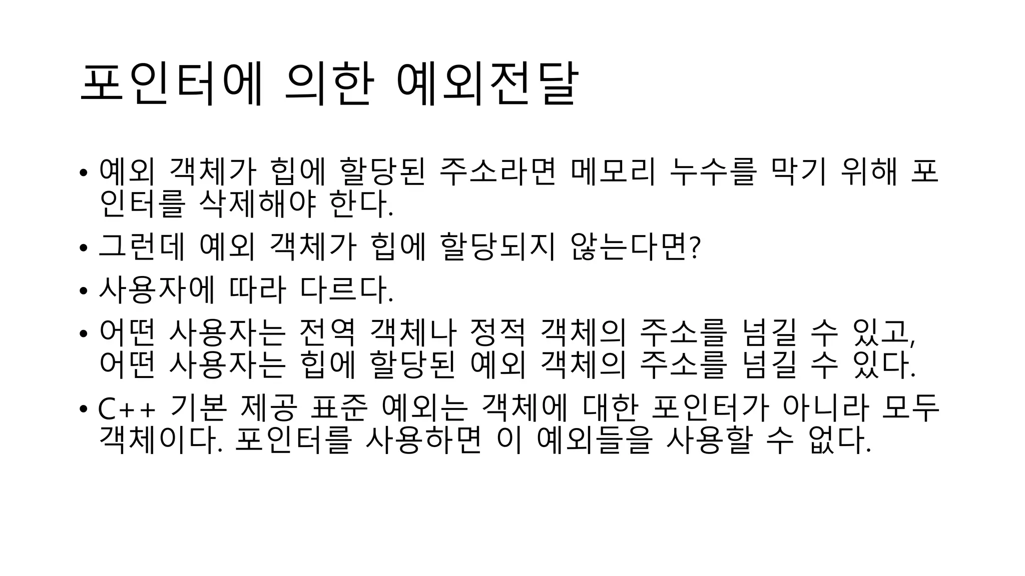 포인터에 의한 예외전달
• 예외 객체가 힙에 할당된 주소라면 메모리 누수를 막기 위해 포
인터를 삭제해야 한다.
• 그런데 예외 객체가 힙에 할당되지 않는다면?
• 사용자에 따라 다르다.
• 어떤 사용자는 전역 객체나 정적 객체의 주소를 넘길 수 있고,
어떤 사용자는 힙에 할당된 예외 객체의 주소를 넘길 수 있다.
• C++ 기본 제공 표준 예외는 객체에 대한 포인터가 아니라 모두
객체이다. 포인터를 사용하면 이 예외들을 사용할 수 없다.
 