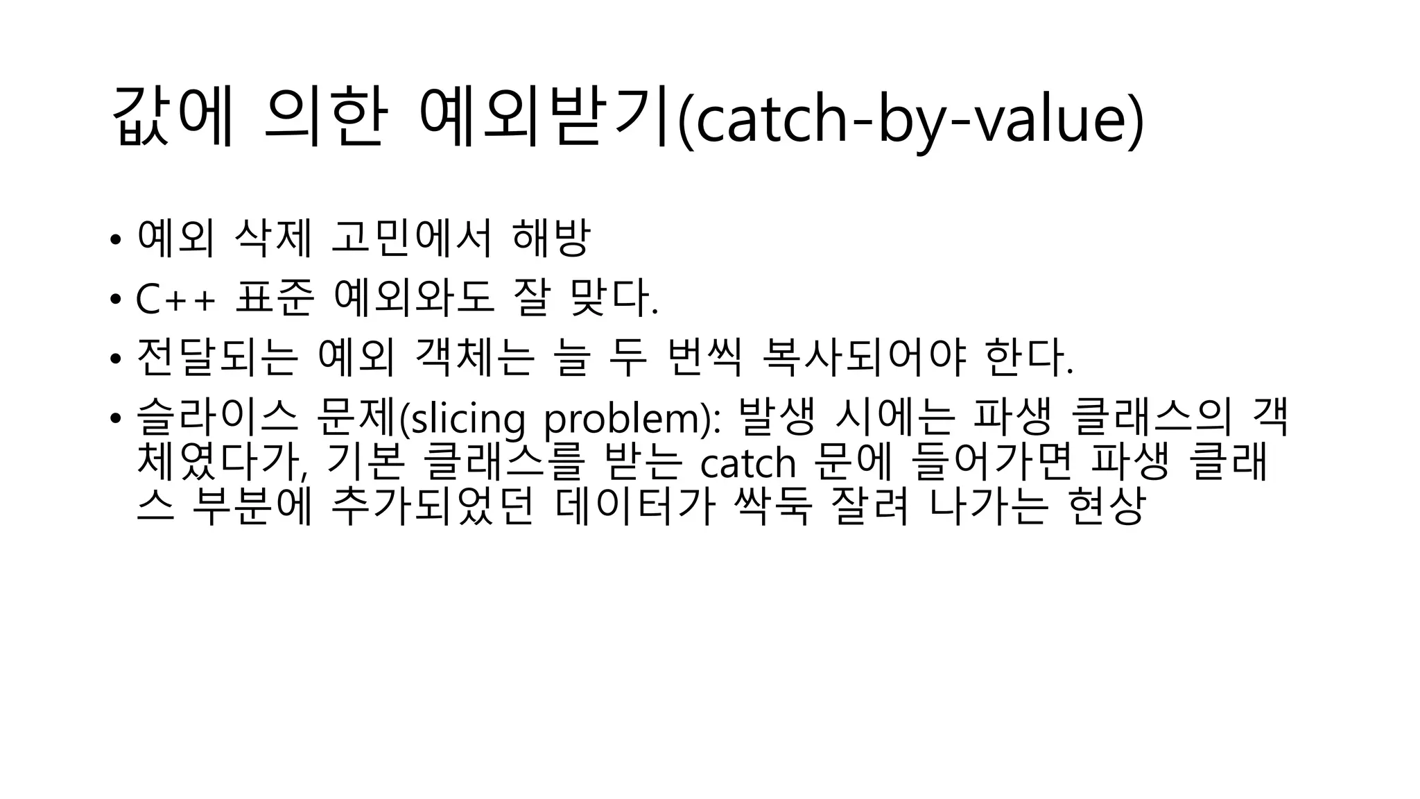 값에 의한 예외받기(catch-by-value)
• 예외 삭제 고민에서 해방
• C++ 표준 예외와도 잘 맞다.
• 전달되는 예외 객체는 늘 두 번씩 복사되어야 한다.
• 슬라이스 문제(slicing problem): 발생 시에는 파생 클래스의 객
체였다가, 기본 클래스를 받는 catch 문에 들어가면 파생 클래
스 부분에 추가되었던 데이터가 싹둑 잘려 나가는 현상
 