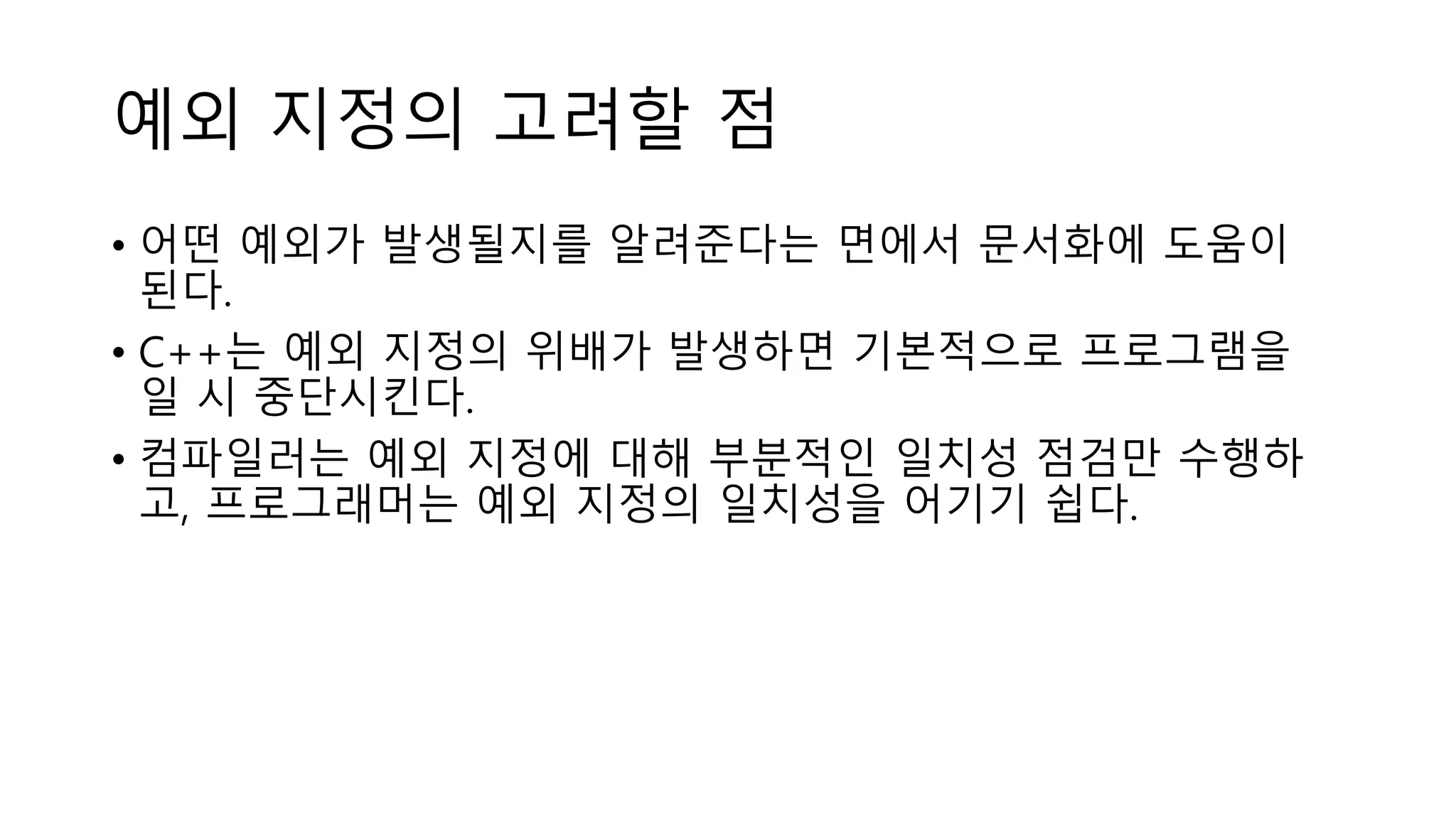 예외 지정의 고려할 점
• 어떤 예외가 발생될지를 알려준다는 면에서 문서화에 도움이
된다.
• C++는 예외 지정의 위배가 발생하면 기본적으로 프로그램을
일 시 중단시킨다.
• 컴파일러는 예외 지정에 대해 부분적인 일치성 점검만 수행하
고, 프로그래머는 예외 지정의 일치성을 어기기 쉽다.
 