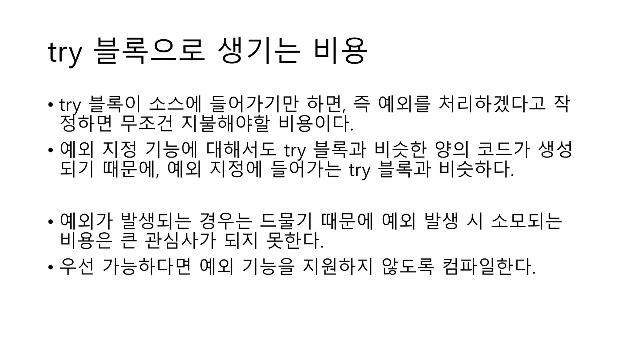 try 블록으로 생기는 비용
• try 블록이 소스에 들어가기만 하면, 즉 예외를 처리하겠다고 작
정하면 무조건 지불해야할 비용이다.
• 예외 지정 기능에 대해서도 try 블록과 비슷한 양의 코드가 생성
되기 때문에, 예외 지정에 들어가는 try 블록과 비슷하다.
• 예외가 발생되는 경우는 드물기 때문에 예외 발생 시 소모되는
비용은 큰 관심사가 되지 못한다.
• 우선 가능하다면 예외 기능을 지원하지 않도록 컴파일한다.
 