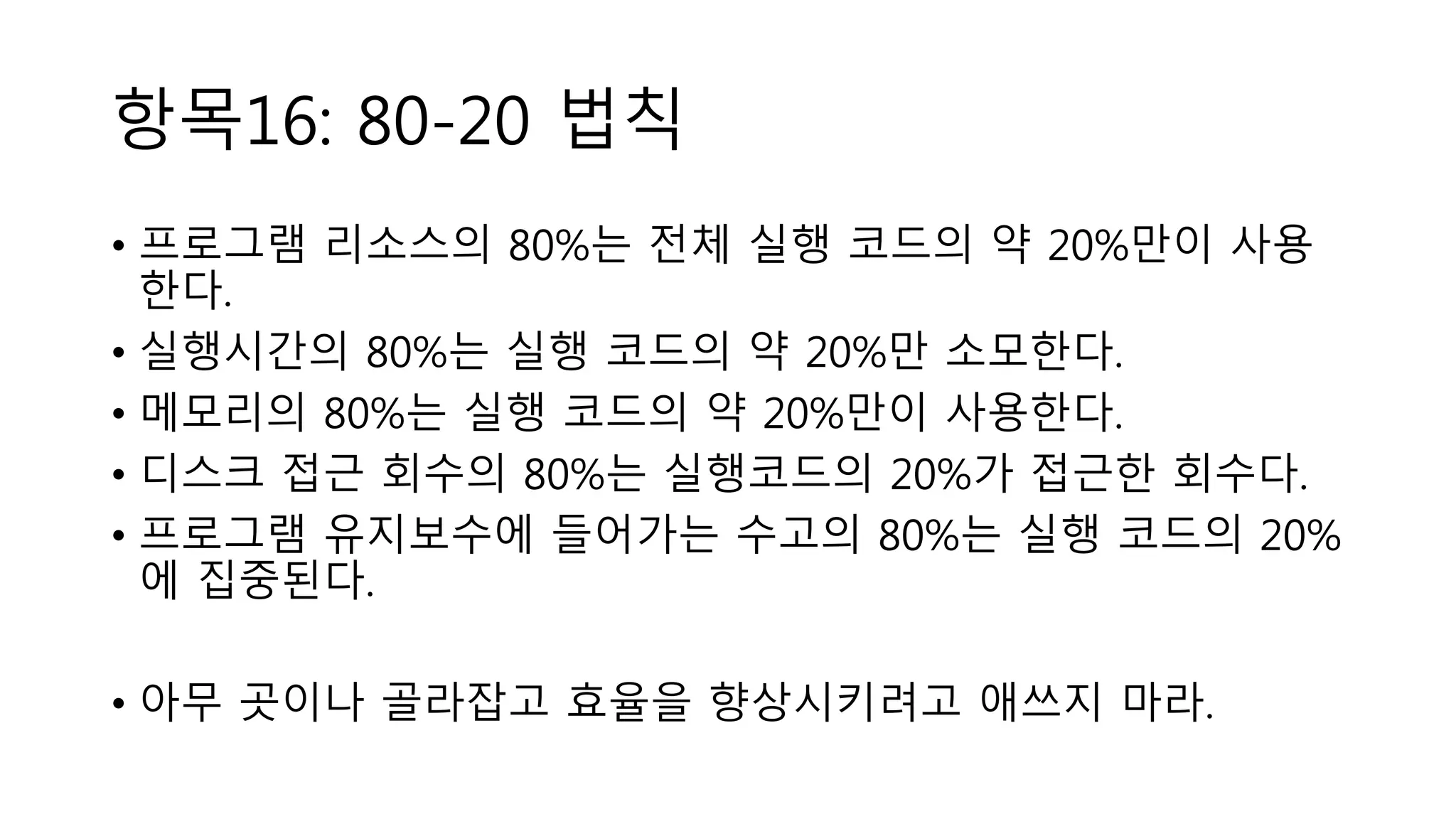 항목16: 80-20 법칙
• 프로그램 리소스의 80%는 전체 실행 코드의 약 20%만이 사용
한다.
• 실행시간의 80%는 실행 코드의 약 20%만 소모한다.
• 메모리의 80%는 실행 코드의 약 20%만이 사용한다.
• 디스크 접근 회수의 80%는 실행코드의 20%가 접근한 회수다.
• 프로그램 유지보수에 들어가는 수고의 80%는 실행 코드의 20%
에 집중된다.
• 아무 곳이나 골라잡고 효율을 향상시키려고 애쓰지 마라.
 