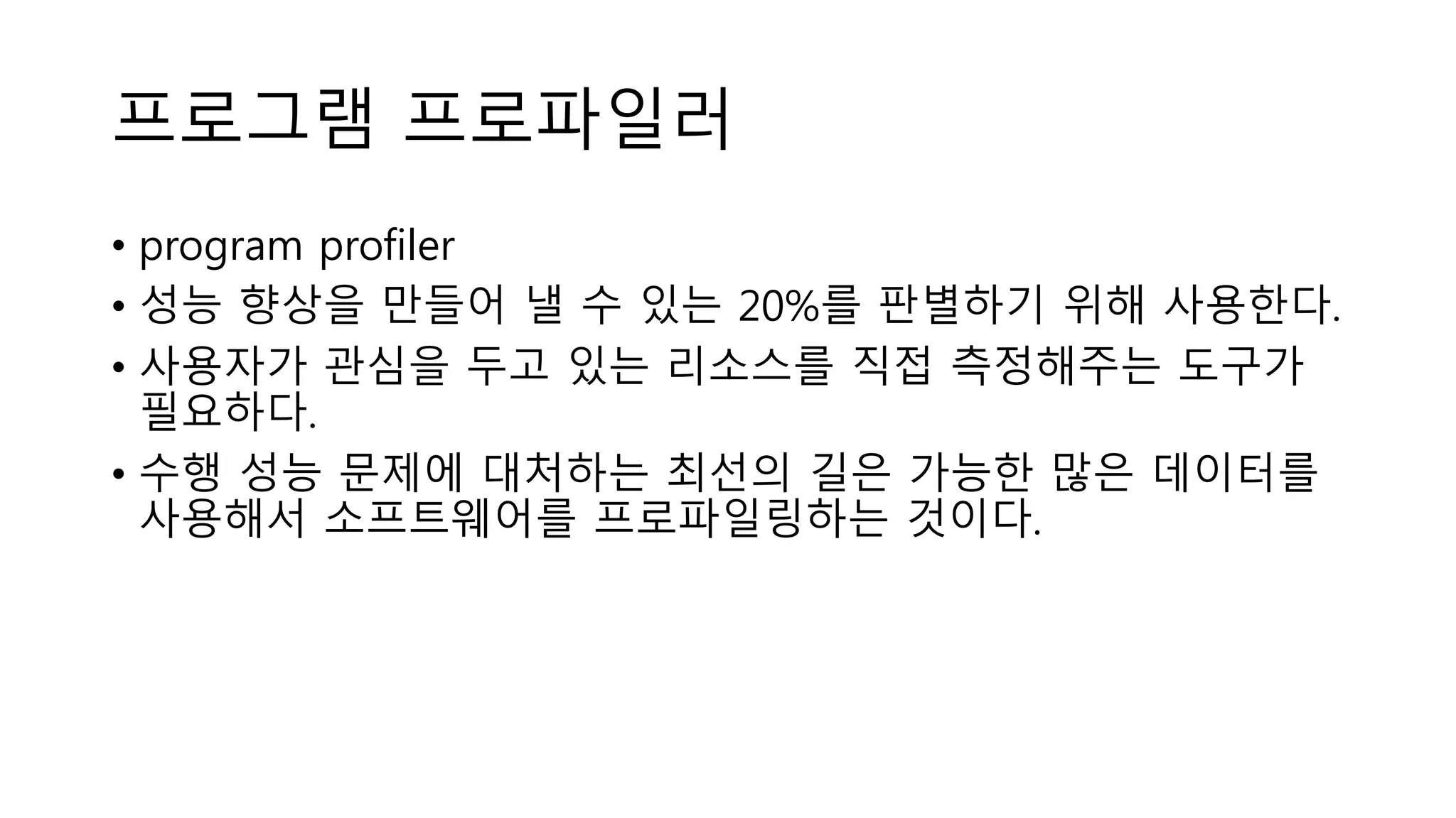 프로그램 프로파일러
• program profiler
• 성능 향상을 만들어 낼 수 있는 20%를 판별하기 위해 사용한다.
• 사용자가 관심을 두고 있는 리소스를 직접 측정해주는 도구가
필요하다.
• 수행 성능 문제에 대처하는 최선의 길은 가능한 많은 데이터를
사용해서 소프트웨어를 프로파일링하는 것이다.
 