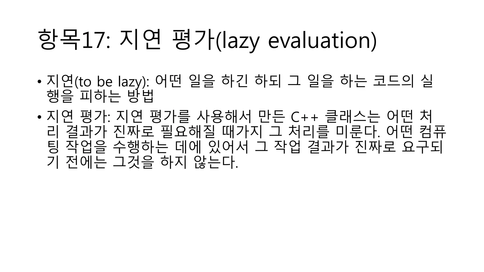 항목17: 지연 평가(lazy evaluation)
• 지연(to be lazy): 어떤 일을 하긴 하되 그 일을 하는 코드의 실
행을 피하는 방법
• 지연 평가: 지연 평가를 사용해서 만든 C++ 클래스는 어떤 처
리 결과가 진짜로 필요해질 때가지 그 처리를 미룬다. 어떤 컴퓨
팅 작업을 수행하는 데에 있어서 그 작업 결과가 진짜로 요구되
기 전에는 그것을 하지 않는다.
 