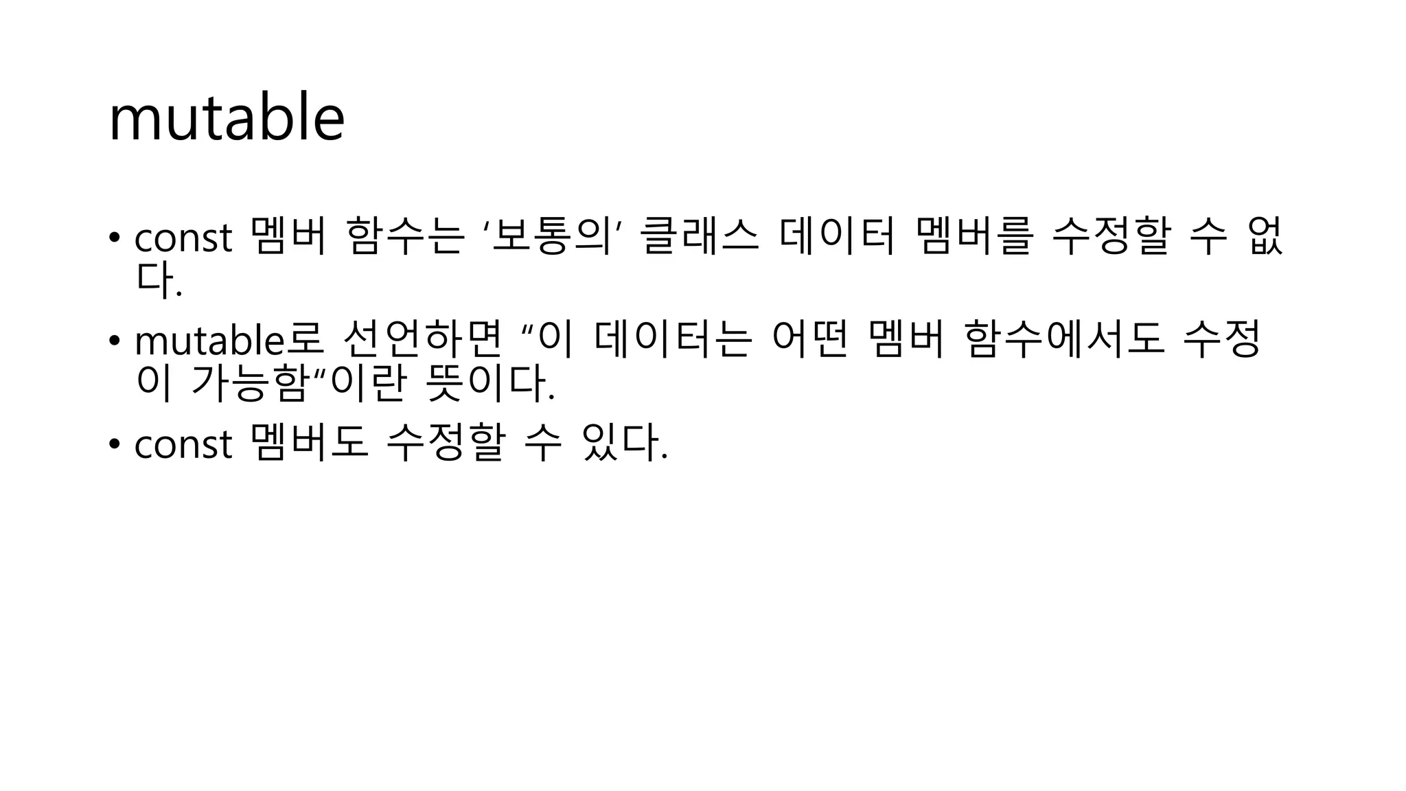 mutable
• const 멤버 함수는 ‘보통의’ 클래스 데이터 멤버를 수정할 수 없
다.
• mutable로 선언하면 “이 데이터는 어떤 멤버 함수에서도 수정
이 가능함“이란 뜻이다.
• const 멤버도 수정할 수 있다.
 