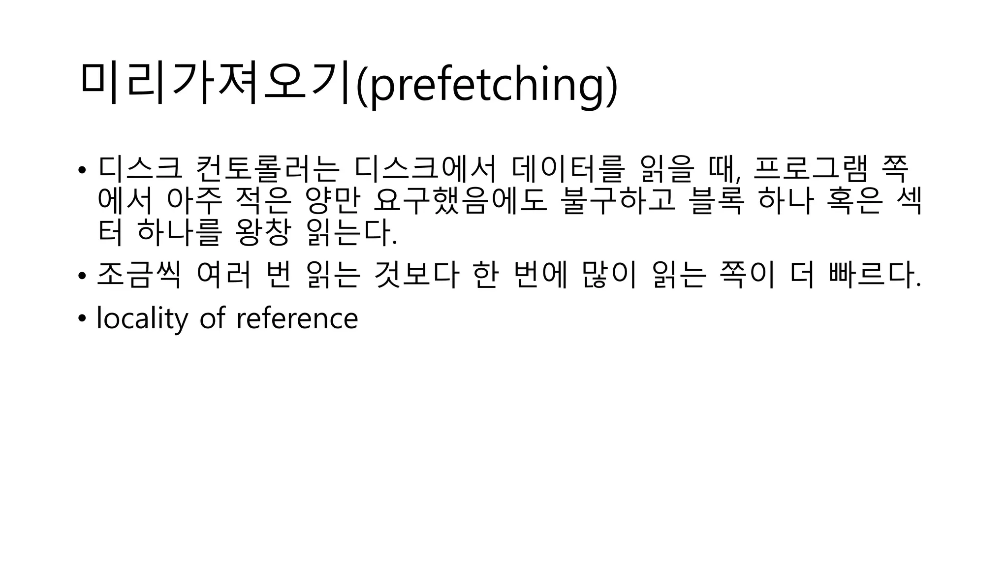 미리가져오기(prefetching)
• 디스크 컨토롤러는 디스크에서 데이터를 읽을 때, 프로그램 쪽
에서 아주 적은 양만 요구했음에도 불구하고 블록 하나 혹은 섹
터 하나를 왕창 읽는다.
• 조금씩 여러 번 읽는 것보다 한 번에 많이 읽는 쪽이 더 빠르다.
• locality of reference
 