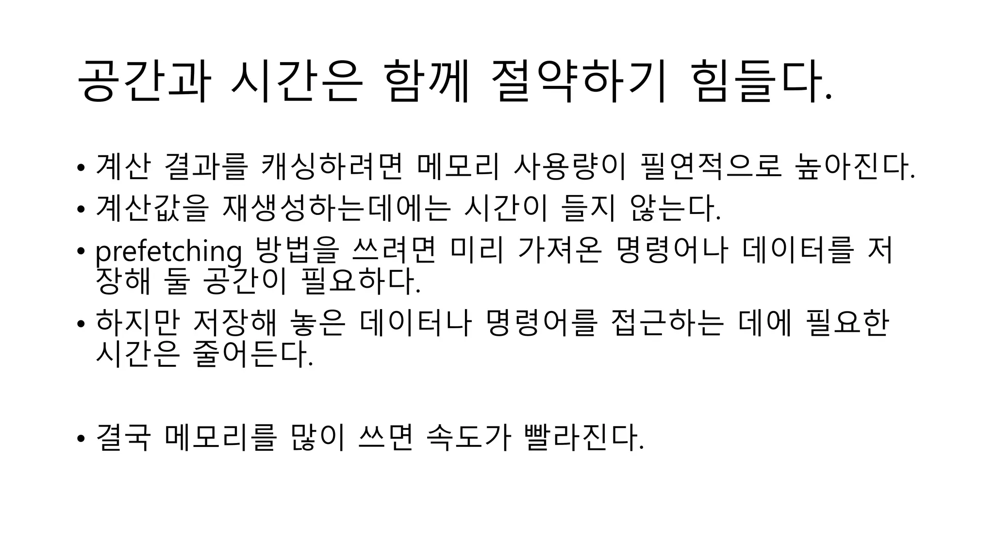 공간과 시간은 함께 절약하기 힘들다.
• 계산 결과를 캐싱하려면 메모리 사용량이 필연적으로 높아진다.
• 계산값을 재생성하는데에는 시간이 들지 않는다.
• prefetching 방법을 쓰려면 미리 가져온 명령어나 데이터를 저
장해 둘 공간이 필요하다.
• 하지만 저장해 놓은 데이터나 명령어를 접근하는 데에 필요한
시간은 줄어든다.
• 결국 메모리를 많이 쓰면 속도가 빨라진다.
 