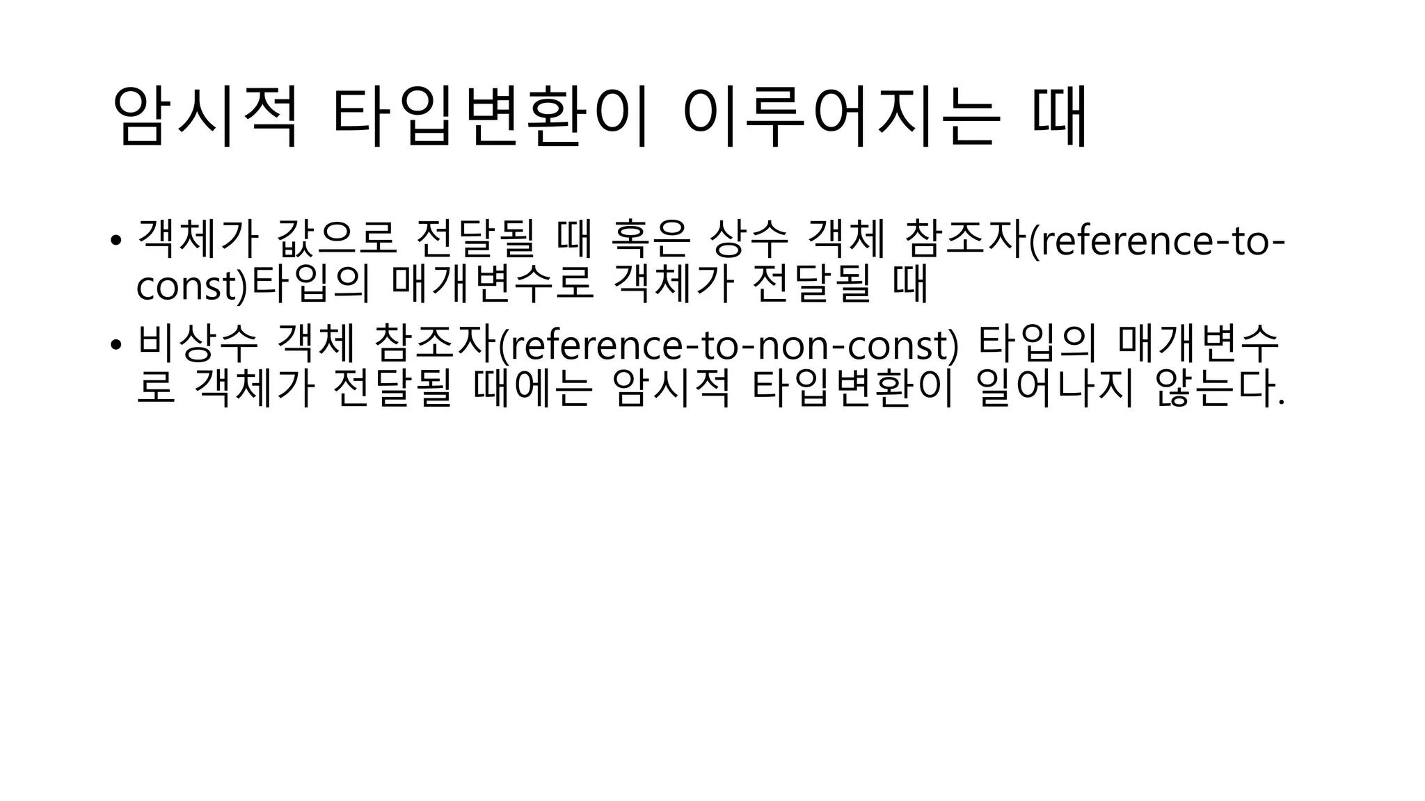 암시적 타입변환이 이루어지는 때
• 객체가 값으로 전달될 때 혹은 상수 객체 참조자(reference-to-
const)타입의 매개변수로 객체가 전달될 때
• 비상수 객체 참조자(reference-to-non-const) 타입의 매개변수
로 객체가 전달될 때에는 암시적 타입변환이 일어나지 않는다.
 